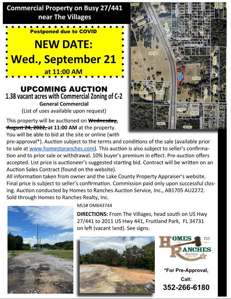 This property will be auconed on Wednesday,   August 24, 2022, at 11:00 AM at the property.   You will be able to bid at the site or online (with  pre-approval*). Aucon subject to the terms and condions of the sale (available prior  to sale at www.homestoranches.com). This aucon is also subject to sellers conﬁrma-on and to prior sale or withdrawal. 10% buyers premium in eﬀect. Pre-aucon oﬀers accepted. List price is auconeers suggested starng bid. Contract will be wrien on an Aucon Sales Contract (found on the website). All informaon taken from owner and the Lake County Property Appraisers website.  Final price is subject to sellers conﬁrmaon. Commission paid only upon successful clos-ing. Aucon conducted by Homes to Ranches Aucon Service, Inc., AB1705 AU2272.   Sold through Homes to Ranches Realty, Inc. MLS# OM643744 DIRECTIONS: From The Villages, head south on US Hwy 27/441 to 2011 US Hwy 441, Fruitland Park,  FL 34731   on leﬅ (vacant land). See signs. Commercial Property on Busy 27/441  near The Villages *For Pre-Approval, Call:  352-266-6180 Postponed due to COVID NEW DATE: Wed., September 21  at 11:00 AM UPCOMING AUCTION  1.38 vacant acres with Commercial Zoning of C-2 General Commercial  (List of uses available upon request)